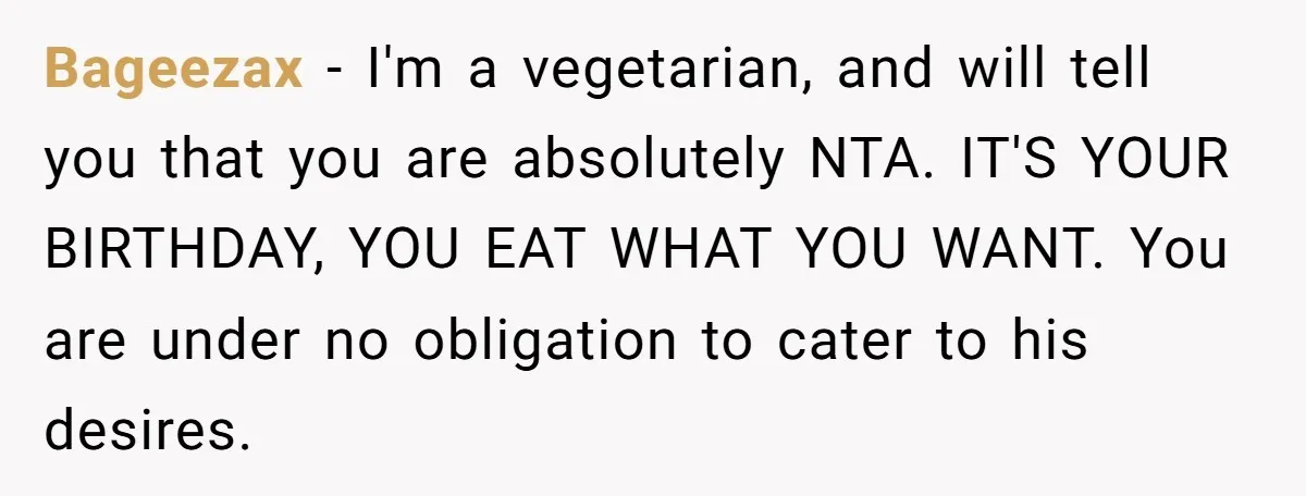 Bageezax − I'm a vegetarian, and will tell you that you are absolutely NTA. IT'S YOUR BIRTHDAY, YOU EAT WHAT YOU WANT. You are under no obligation to cater to...