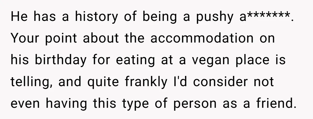 He has a history of being a pushy a*******. Your point about the accommodation on his birthday for eating at a vegan place is telling, and quite frankly I'd consider...