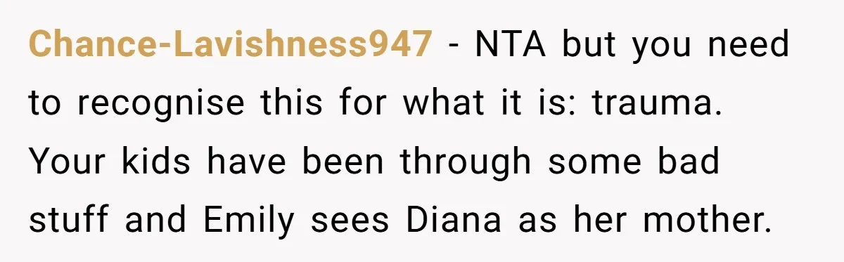 Chance-Lavishness947 − NTA but you need to recognise this for what it is: trauma. Your kids have been through some bad stuff and Emily sees Diana as her mother.