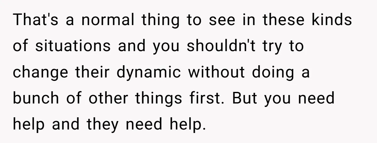 That's a normal thing to see in these kinds of situations and you shouldn't try to change their dynamic without doing a bunch of other things first. But you need...