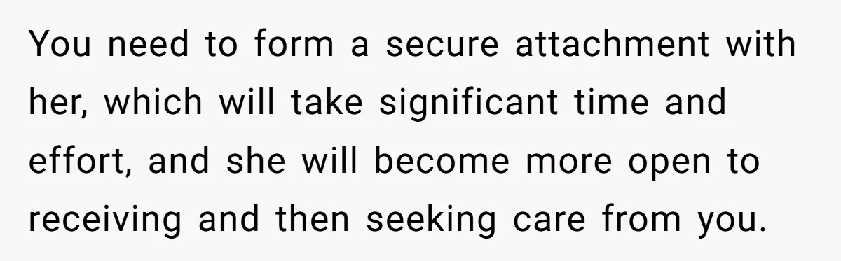 You need to form a secure attachment with her, which will take significant time and effort, and she will become more open to receiving and then seeking care from you.