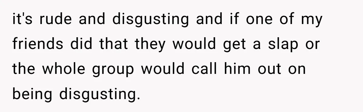 it's rude and disgusting and if one of my friends did that they would get a slap or the whole group would call him out on being disgusting.