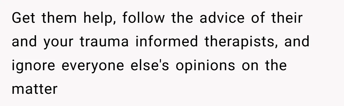 Get them help, follow the advice of their and your trauma informed therapists, and ignore everyone else's opinions on the matter