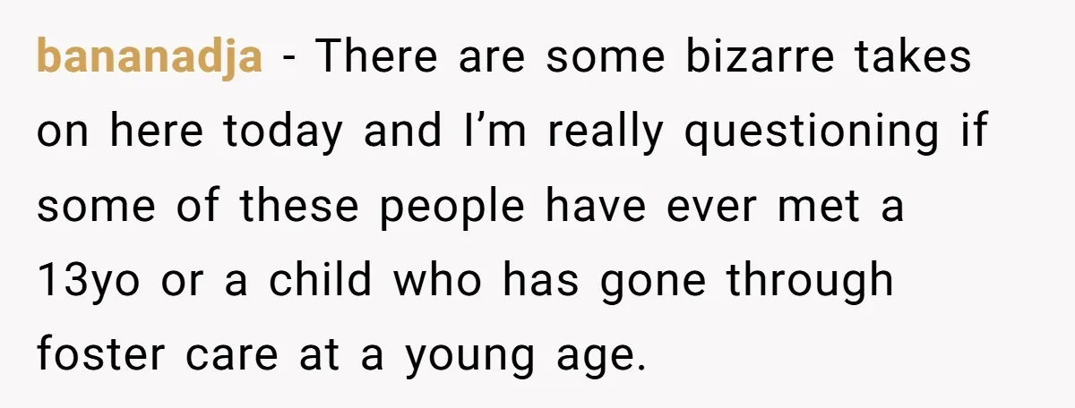 bananadja − There are some bizarre takes on here today and I’m really questioning if some of these people have ever met a 13yo or a child who has gone...
