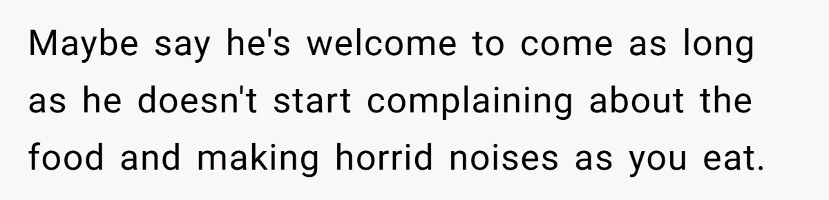 Maybe say he's welcome to come as long as he doesn't start complaining about the food and making horrid noises as you eat.