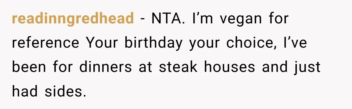 readinngredhead − NTA. I’m vegan for reference Your birthday your choice, I’ve been for dinners at steak houses and just had sides.