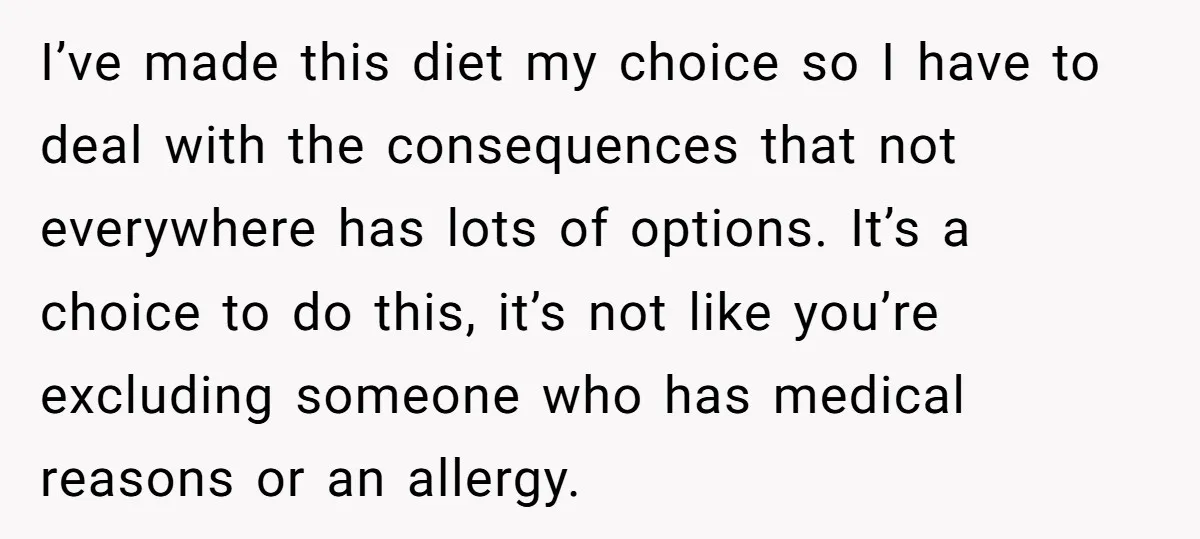 I’ve made this diet my choice so I have to deal with the consequences that not everywhere has lots of options. It’s a choice to do this, it’s not like...