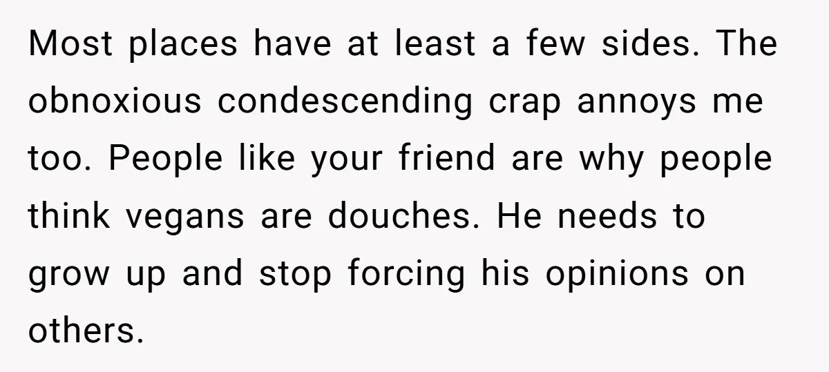 Most places have at least a few sides. The obnoxious condescending crap annoys me too. People like your friend are why people think vegans are douches. He needs to grow...