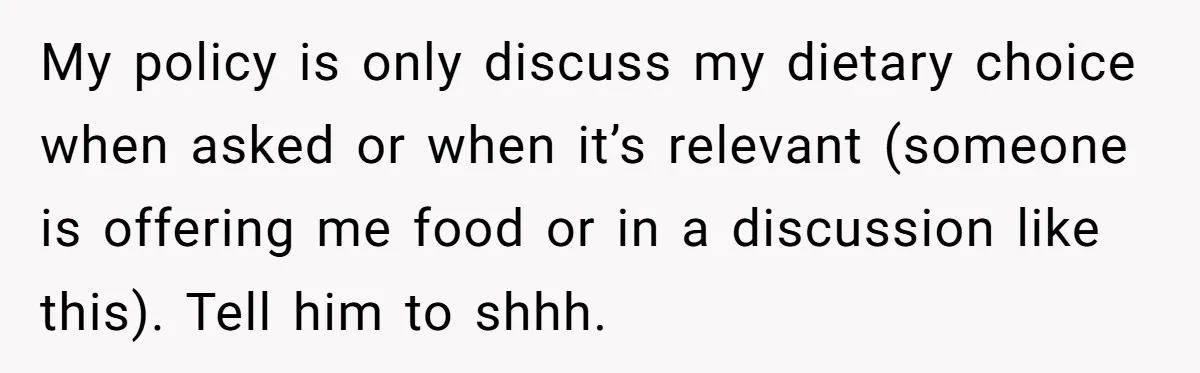 My policy is only discuss my dietary choice when asked or when it’s relevant (someone is offering me food or in a discussion like this). Tell him to shhh.