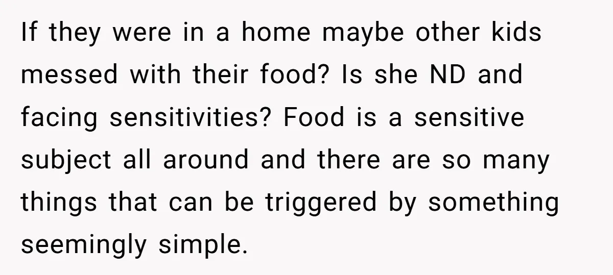 If they were in a home maybe other kids messed with their food? Is she ND and facing sensitivities? Food is a sensitive subject all around and there are so...