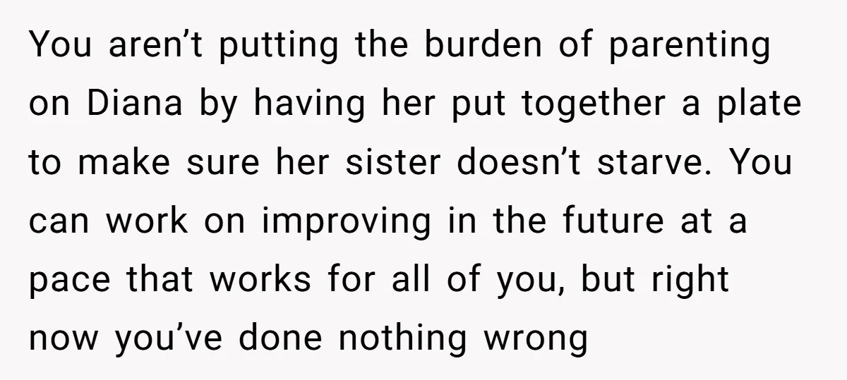 You aren’t putting the burden of parenting on Diana by having her put together a plate to make sure her sister doesn’t starve. You can work on improving in the...