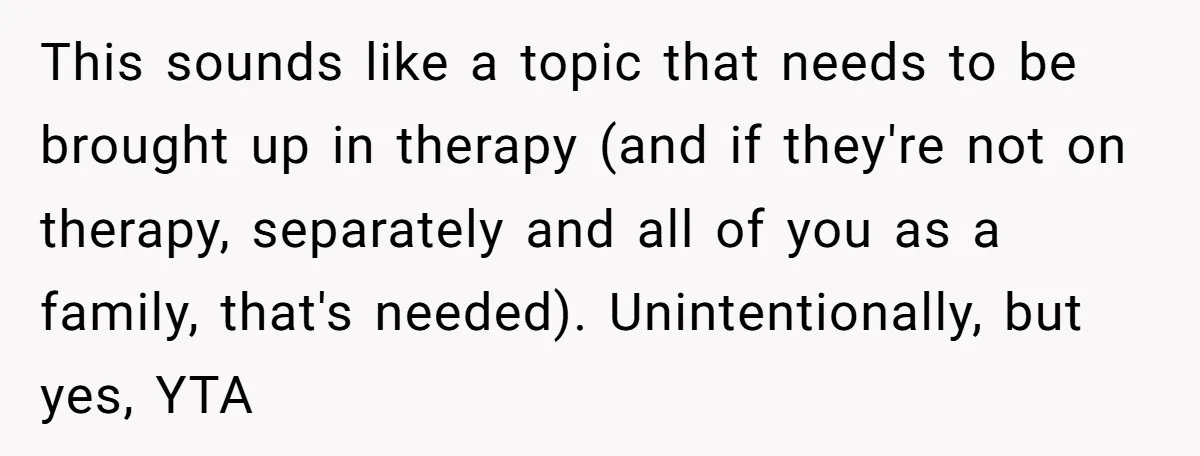 This sounds like a topic that needs to be brought up in therapy (and if they're not on therapy, separately and all of you as a family, that's needed). Unintentionally,...