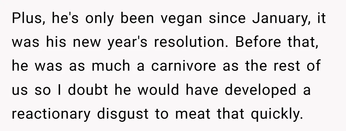 Plus, he's only been vegan since January, it was his new year's resolution. Before that, he was as much a carnivore as the rest of us so I doubt he...