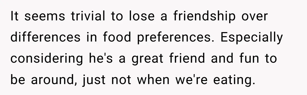 It seems trivial to lose a friendship over differences in food preferences. Especially considering he's a great friend and fun to be around, just not when we're eating.