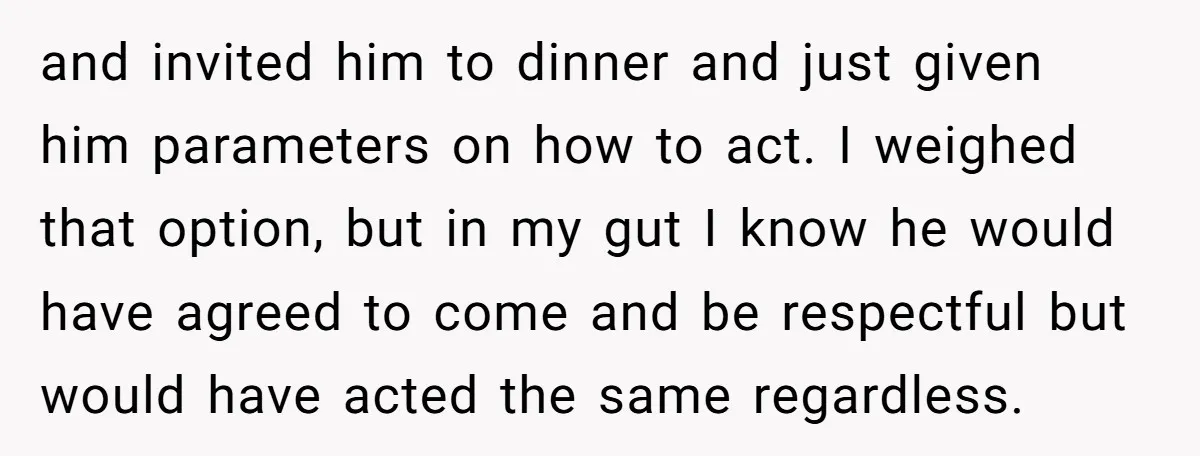 and invited him to dinner and just given him parameters on how to act. I weighed that option, but in my gut I know he would have agreed to come...