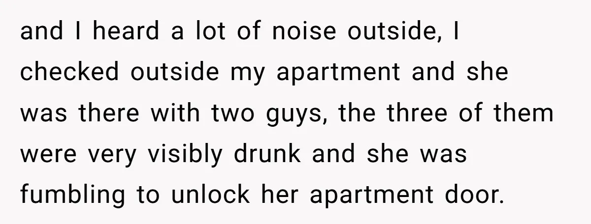 and I heard a lot of noise outside, I checked outside my apartment and she was there with two guys, the three of them were very visibly drunk and she...