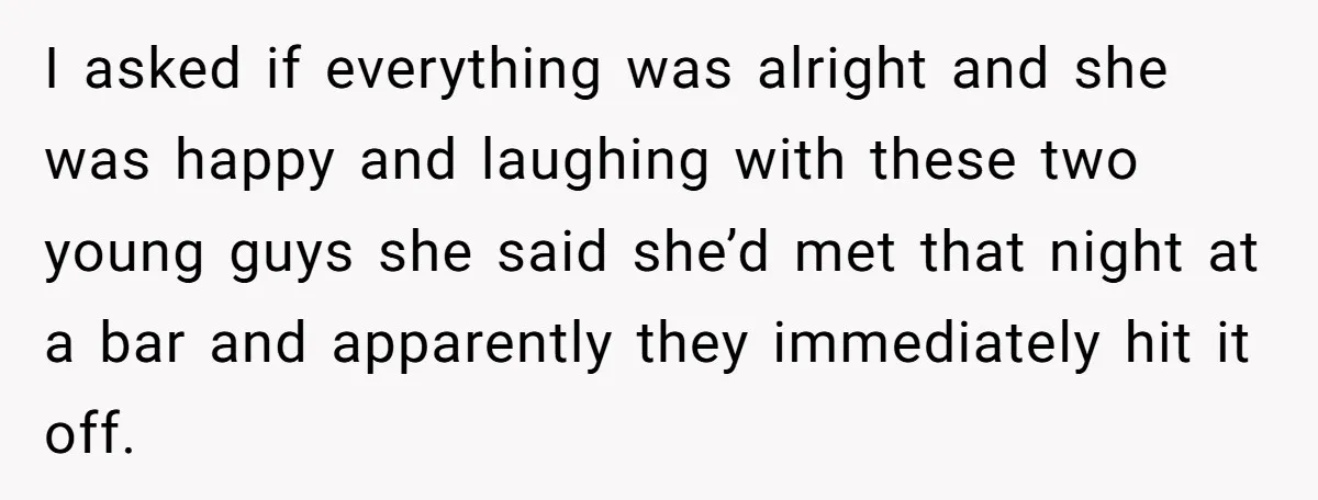 I asked if everything was alright and she was happy and laughing with these two young guys she said she’d met that night at a bar and apparently they immediately...