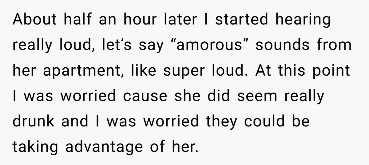 About half an hour later I started hearing really loud, let’s say “amorous” sounds from her apartment, like super loud. At this point I was worried cause she did seem...