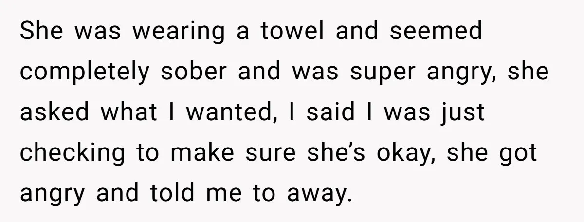 She was wearing a towel and seemed completely sober and was super angry, she asked what I wanted, I said I was just checking to make sure she’s okay, she...