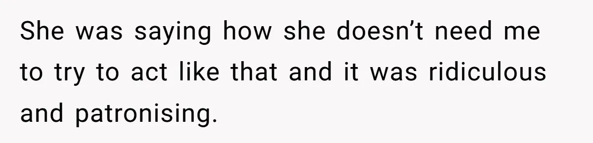 She was saying how she doesn’t need me to try to act like that and it was ridiculous and patronising.