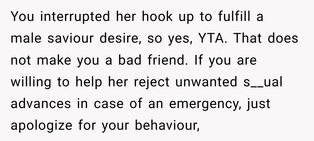 You interrupted her hook up to fulfill a male saviour desire, so yes, YTA. That does not make you a bad friend. If you are willing to help her reject...