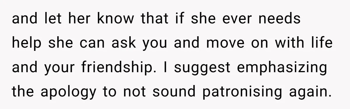 and let her know that if she ever needs help she can ask you and move on with life and your friendship. I suggest emphasizing the apology to not sound...