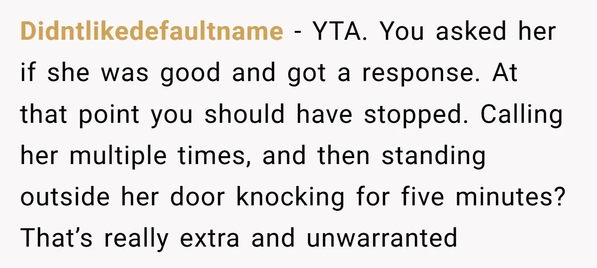 Didntlikedefaultname − YTA. You asked her if she was good and got a response. At that point you should have stopped. Calling her multiple times, and then standing outside her...