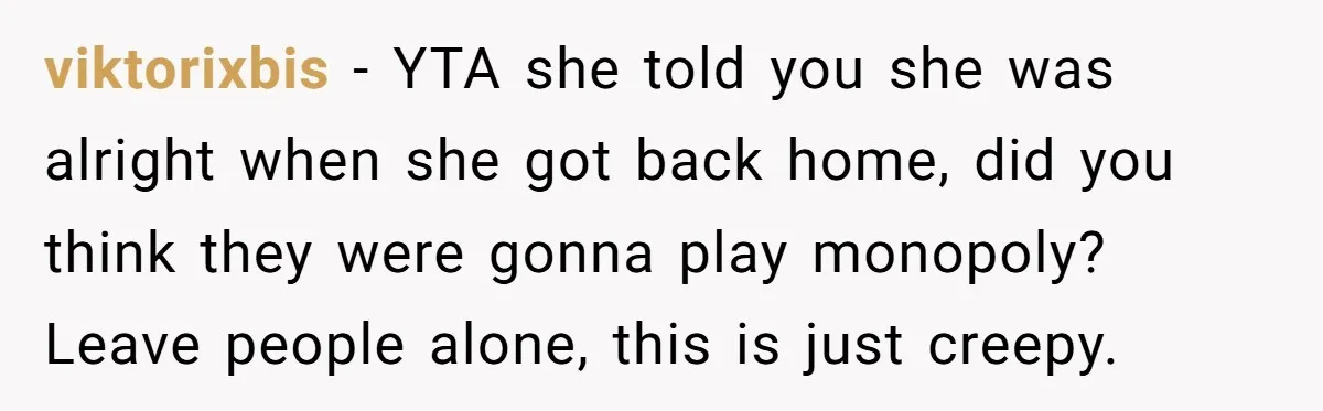 viktorixbis − YTA she told you she was alright when she got back home, did you think they were gonna play monopoly? Leave people alone, this is just creepy.