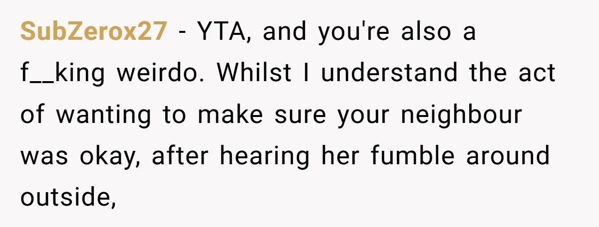 SubZerox27 − YTA, and you're also a f__king weirdo. Whilst I understand the act of wanting to make sure your neighbour was okay, after hearing her fumble around outside,