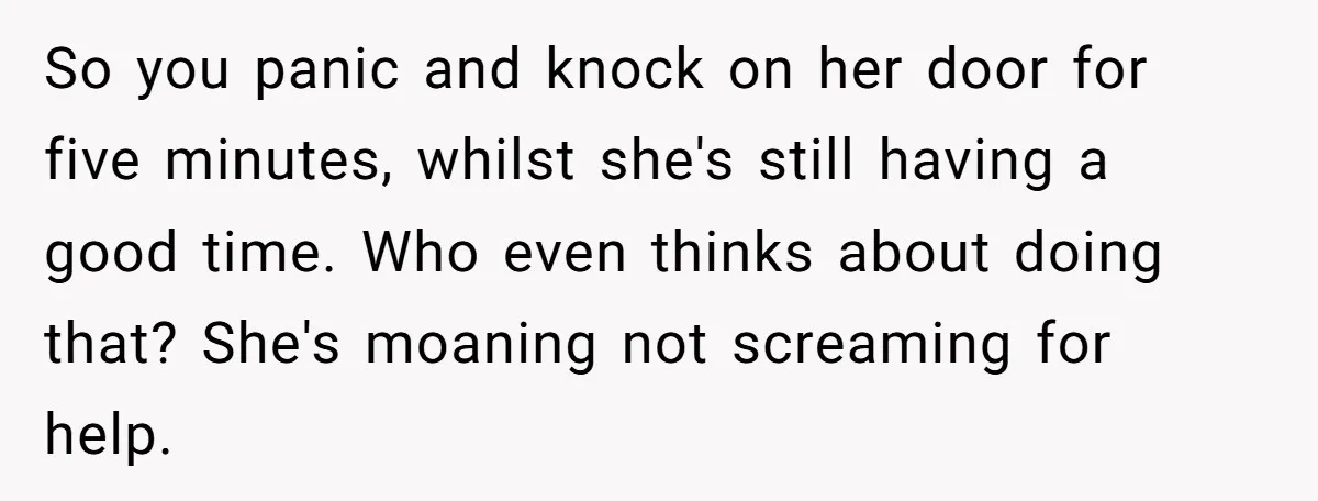 So you panic and knock on her door for five minutes, whilst she's still having a good time. Who even thinks about doing that? She's moaning not screaming for help.