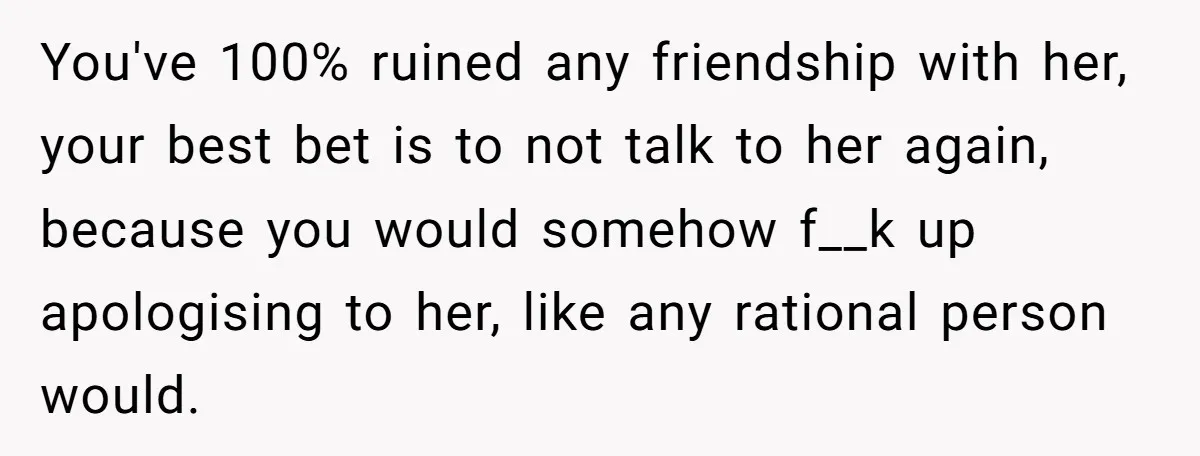 You've 100% ruined any friendship with her, your best bet is to not talk to her again, because you would somehow f__k up apologising to her, like any rational person...