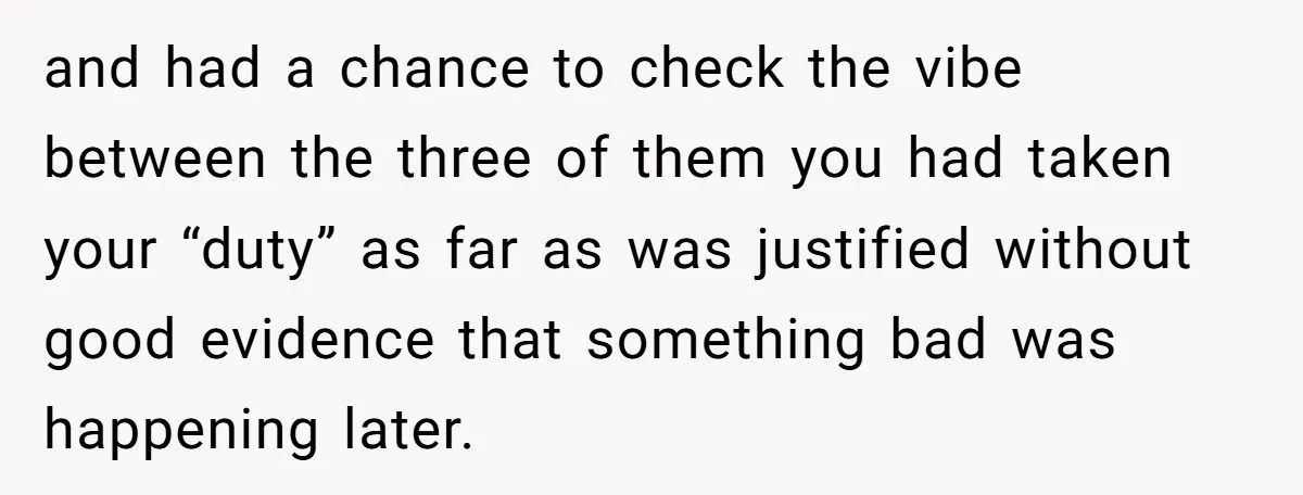 and had a chance to check the vibe between the three of them you had taken your “duty” as far as was justified without good evidence that something bad was...