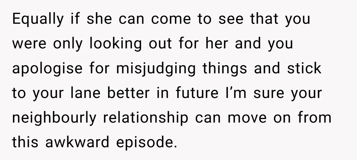Equally if she can come to see that you were only looking out for her and you apologise for misjudging things and stick to your lane better in future I’m...