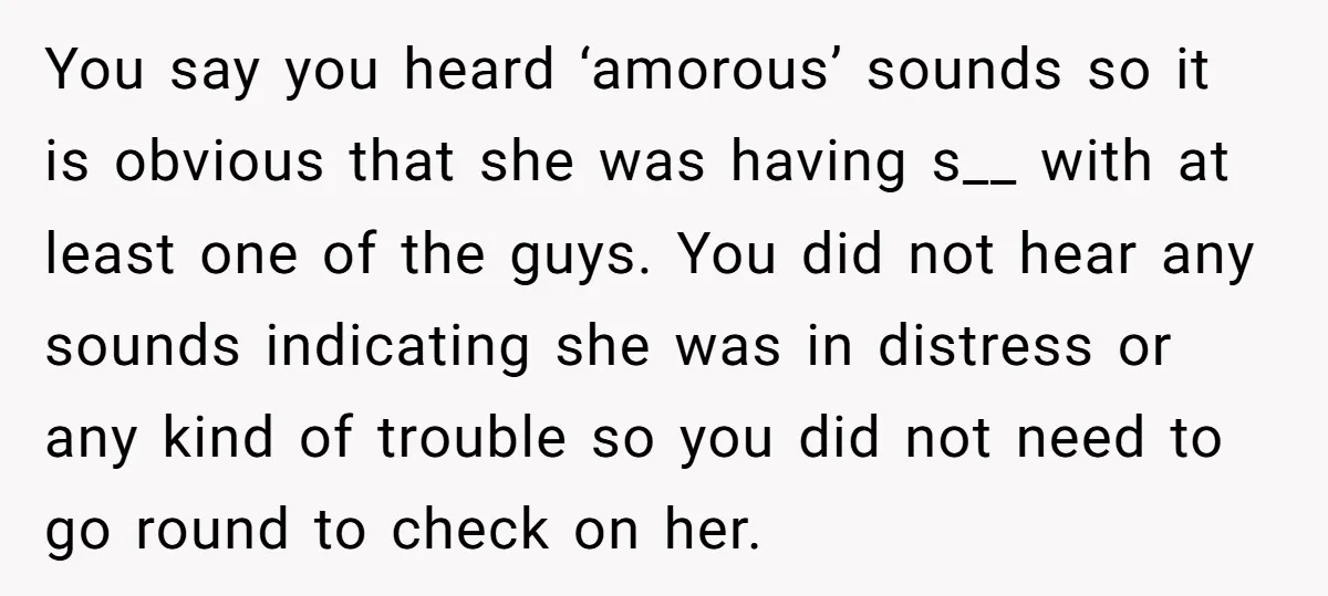 You say you heard ‘amorous’ sounds so it is obvious that she was having s__ with at least one of the guys. You did not hear any sounds indicating she...