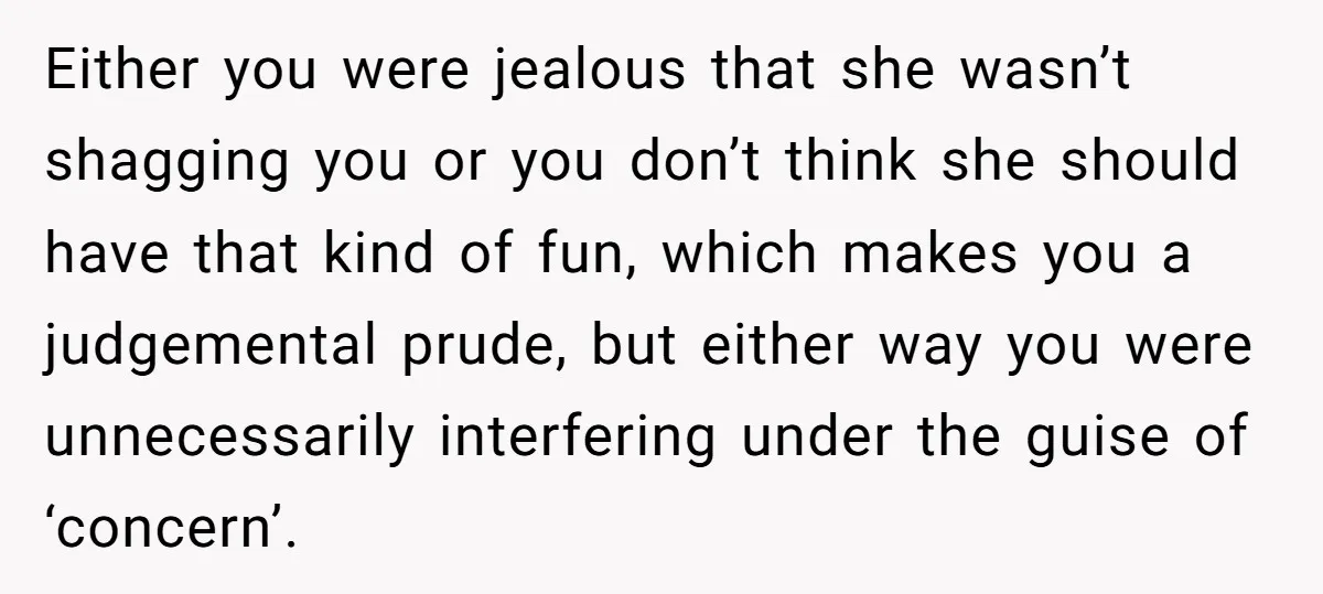 Either you were jealous that she wasn’t shagging you or you don’t think she should have that kind of fun, which makes you a judgemental prude, but either way you...