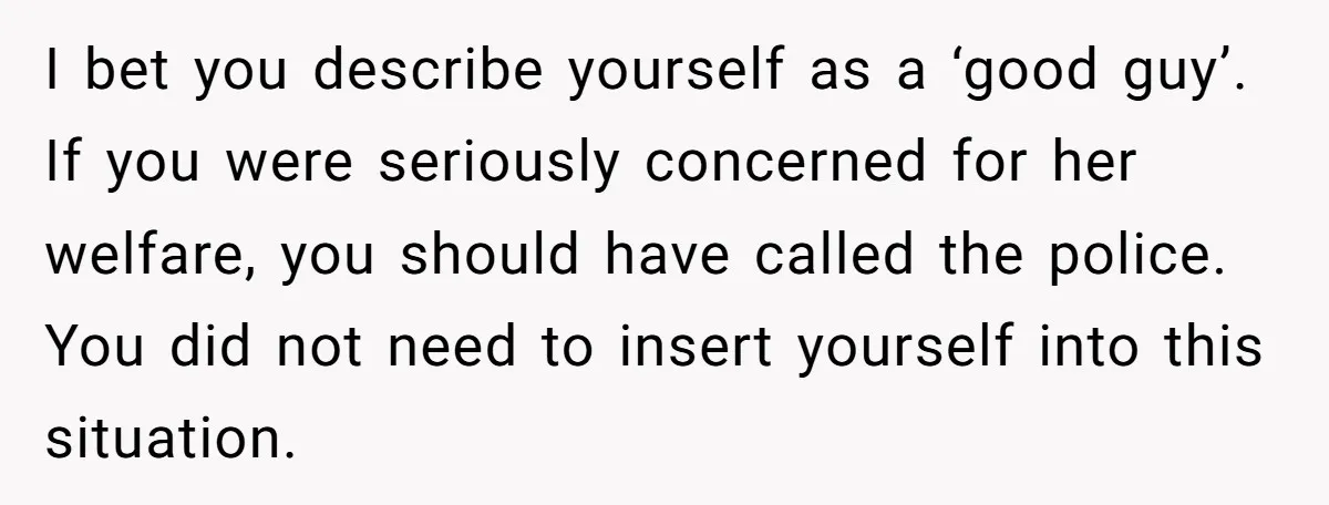 I bet you describe yourself as a ‘good guy’. If you were seriously concerned for her welfare, you should have called the police. You did not need to insert yourself...