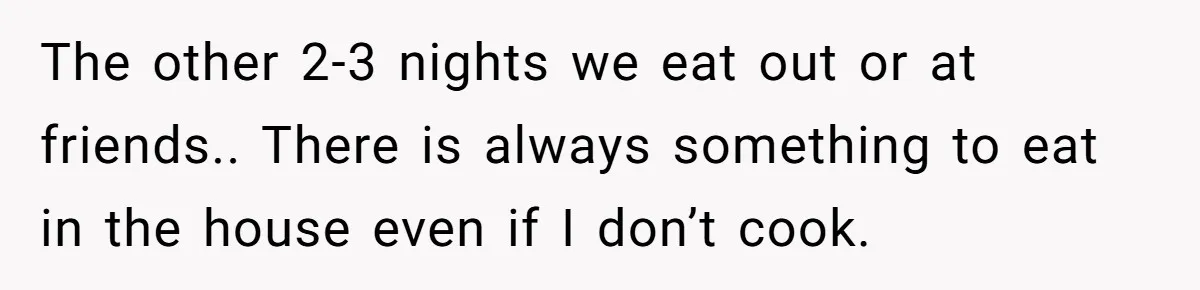 The other 2-3 nights we eat out or at friends.. There is always something to eat in the house even if I don’t cook.