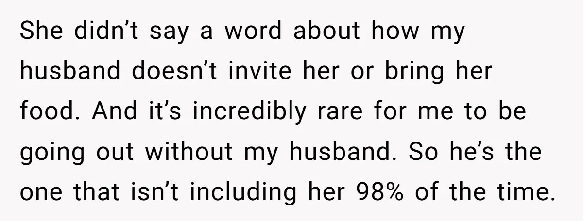 She didn’t say a word about how my husband doesn’t invite her or bring her food. And it’s incredibly rare for me to be going out without my husband. So...