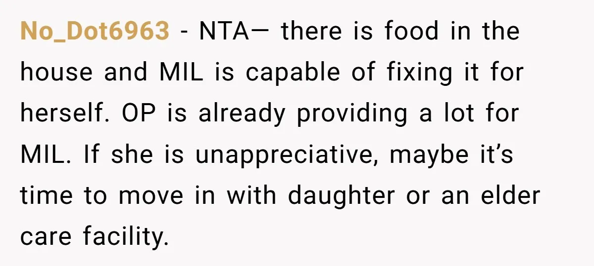 No_Dot6963 − NTA— there is food in the house and MIL is capable of fixing it for herself. OP is already providing a lot for MIL. If she is unappreciative,...