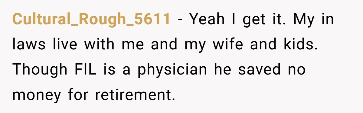 Cultural_Rough_5611 − Yeah I get it. My in laws live with me and my wife and kids. Though FIL is a physician he saved no money for retirement.