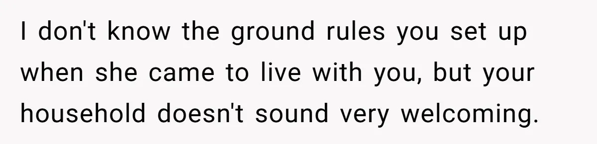 I don't know the ground rules you set up when she came to live with you, but your household doesn't sound very welcoming.