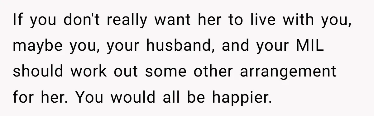 If you don't really want her to live with you, maybe you, your husband, and your MIL should work out some other arrangement for her. You would all be happier.