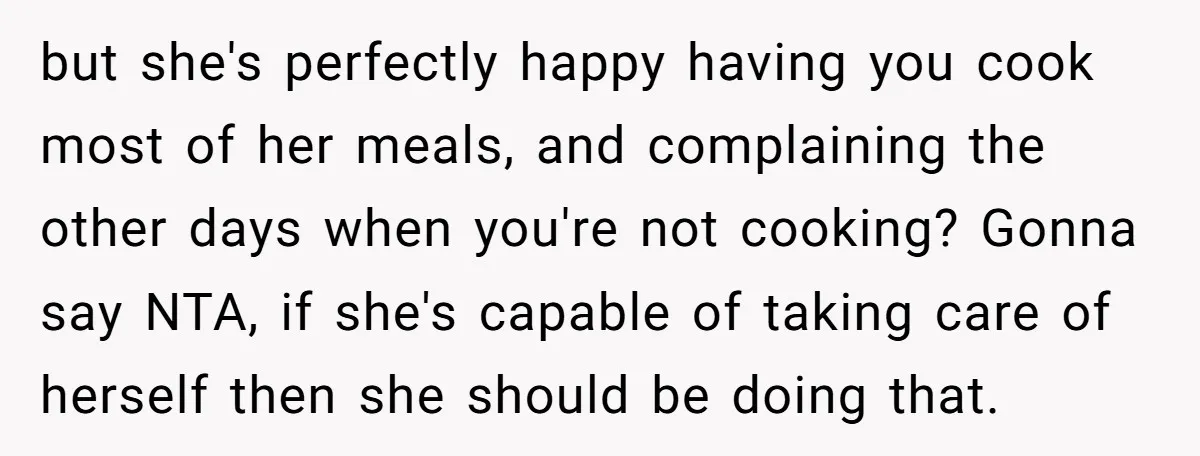 but she's perfectly happy having you cook most of her meals, and complaining the other days when you're not cooking? Gonna say NTA, if she's capable of taking care of...