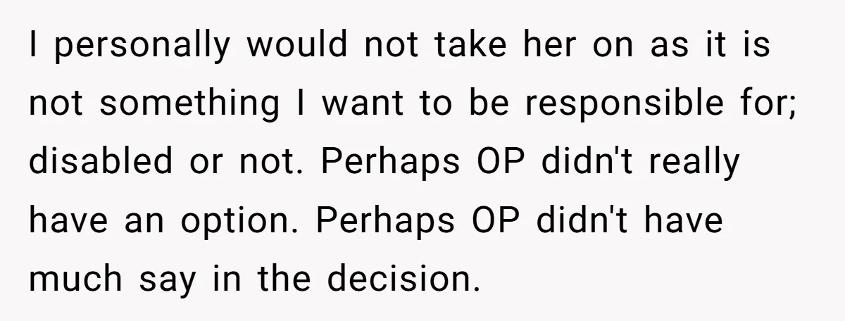 I personally would not take her on as it is not something I want to be responsible for; disabled or not. Perhaps OP didn't really have an option. Perhaps OP...