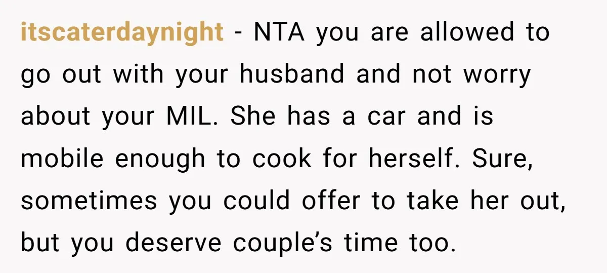 itscaterdaynight − NTA you are allowed to go out with your husband and not worry about your MIL. She has a car and is mobile enough to cook for herself....