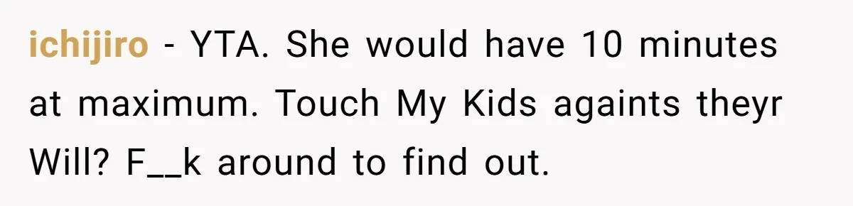 ichijiro - YTA. She would have 10 minutes at maximum. Touch My Kids againts theyr Will? F__k around to find out.