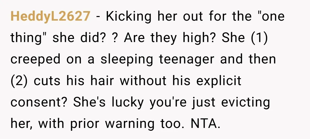 HeddyL2627 - Kicking her out for the "one thing" she did? ? Are they high? She (1) creeped on a sleeping teenager and then (2) cuts his hair without his...