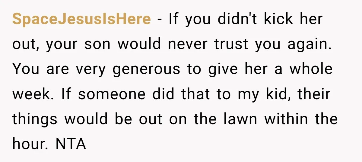 SpaceJesusIsHere - If you didn't kick her out, your son would never trust you again. You are very generous to give her a whole week. If someone did that to...