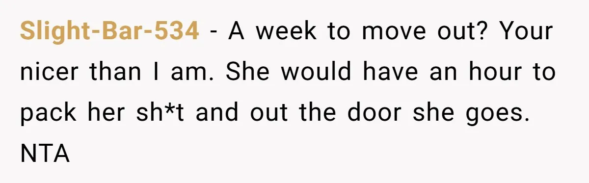 Slight-Bar-534 - A week to move out? Your nicer than I am. She would have an hour to pack her sh*t and out the door she goes. NTA