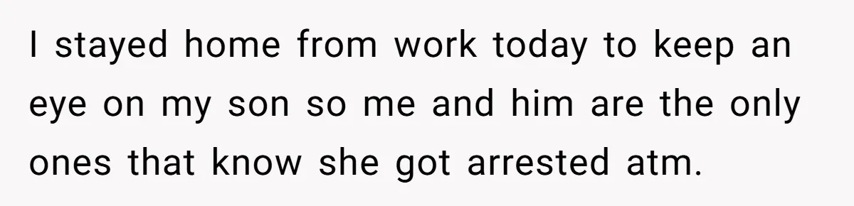 I stayed home from work today to keep an eye on my son so me and him are the only ones that know she got arrested atm.
